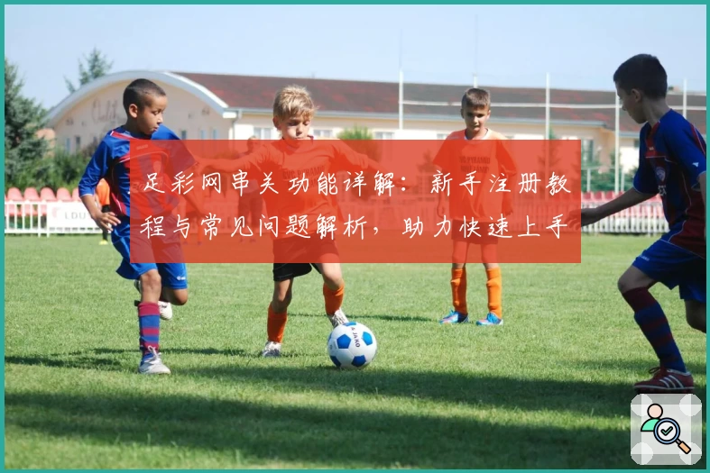 足彩网串关功能详解:新手注册教程与常见问题解析,助力快速上手