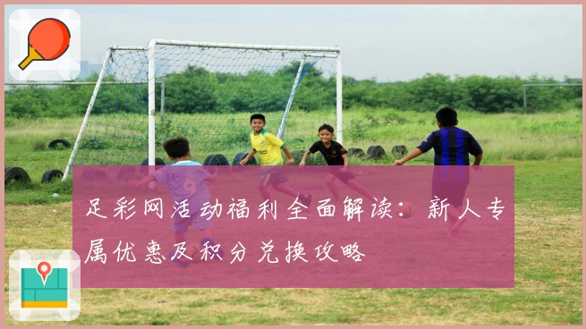 足彩网活动福利全面解读：新人专属优惠及积分兑换攻略