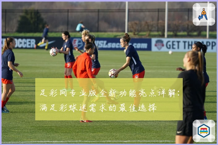 足彩网专业版全新功能亮点详解:满足彩球迷需求的最佳选择
