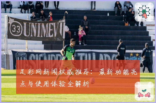 足彩网新闻权威推荐：最新功能亮点与使用体验全解析