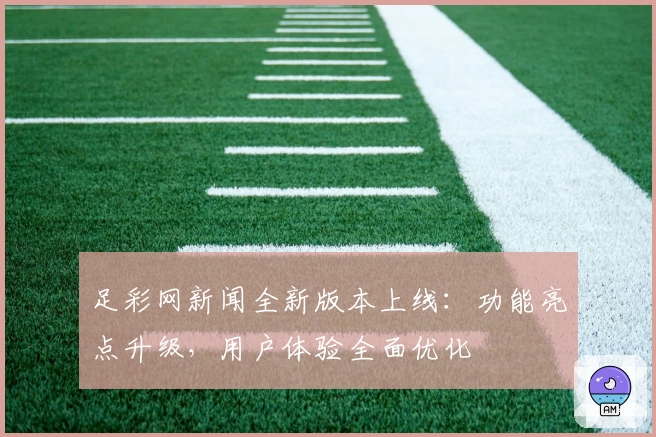 足彩网新闻全新版本上线：功能亮点升级，用户体验全面优化