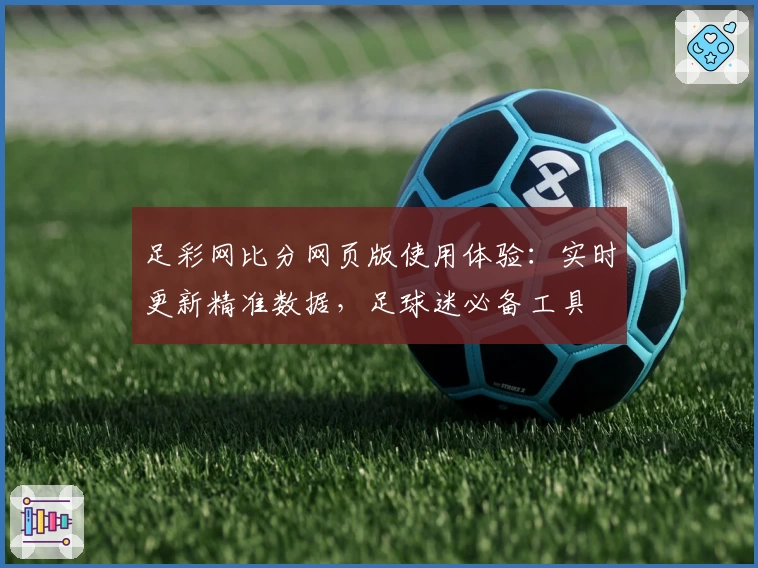足彩网比分网页版使用体验：实时更新精准数据，足球迷必备工具