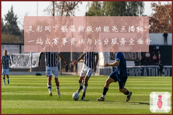 足彩网下载最新版功能亮点揭秘：一站式赛事资讯与比分服务全面升级
