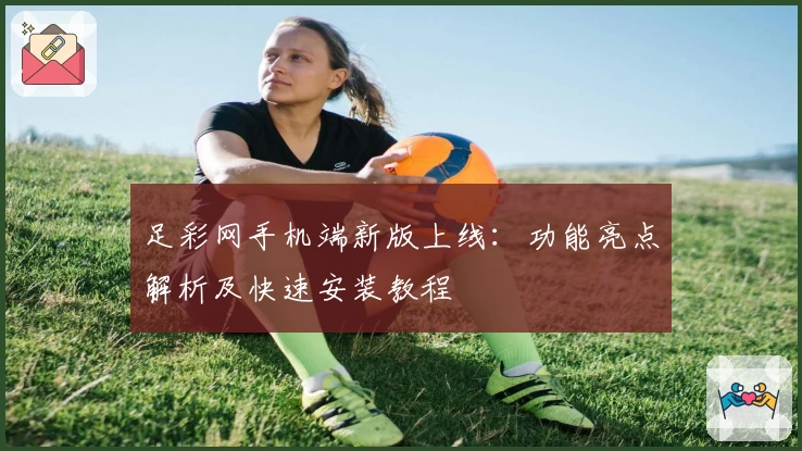 足彩网手机端新版上线：功能亮点解析及快速安装教程